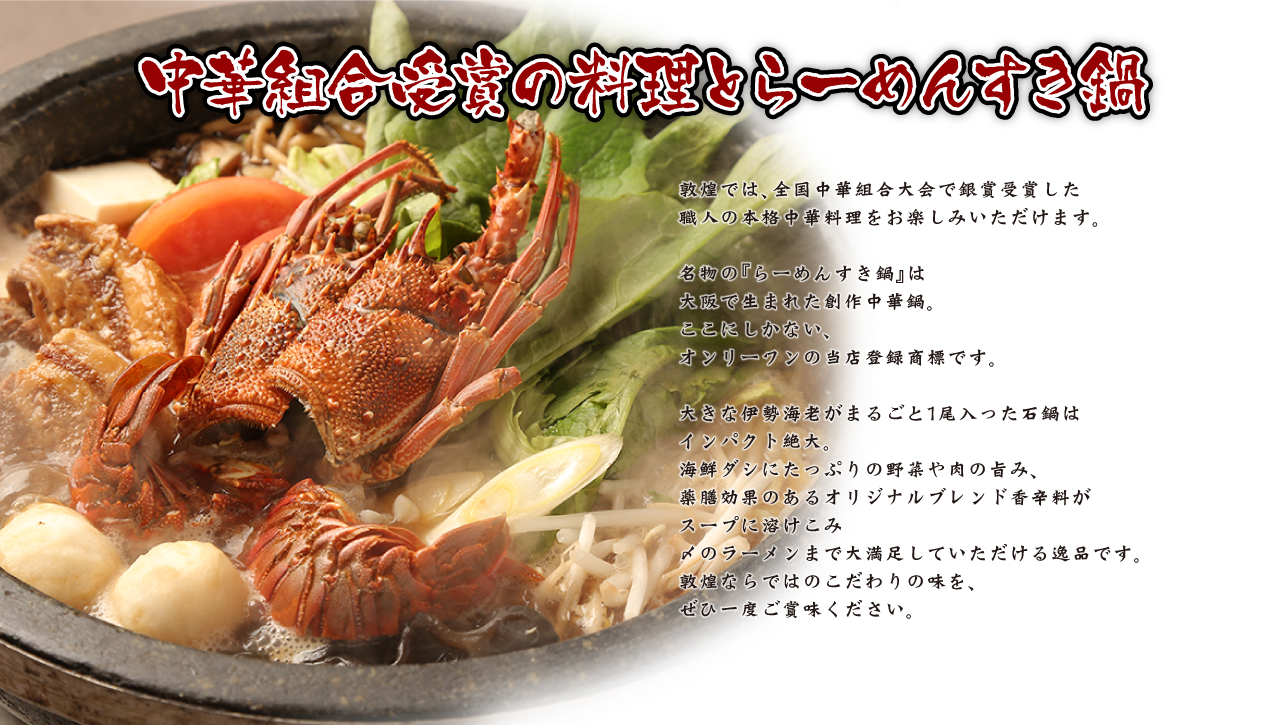 中華組合受賞の料理とらーめんすき鍋 敦煌では、全国中華組合大会で銀賞受賞した職人の本格中華料理をお楽しみいただけます。名物の『らーめんすき鍋』は大阪で生まれた創作中華鍋。ここにしかない、オンリーワンの当店登録商標です。大きな伊勢海老がまるごと1尾入った石鍋はインパクト絶大。海鮮ダシにたっぷりの野菜や肉の旨み、薬膳効果のあるオリジナルブレンド香辛料がスープに溶けこみ〆のラーメンまで大満足していただける逸品です。敦煌ならではのこだわりの味を、ぜひ一度ご賞味ください。